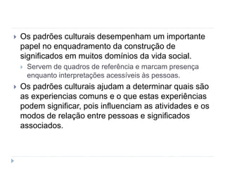  Os padrões culturais desempenham um importante
papel no enquadramento da construção de
significados em muitos domínios da vida social.
 Servem de quadros de referência e marcam presença
enquanto interpretações acessíveis às pessoas.
 Os padrões culturais ajudam a determinar quais são
as experiencias comuns e o que estas experiências
podem significar, pois influenciam as atividades e os
modos de relação entre pessoas e significados
associados.
 