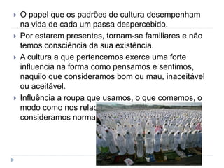  O papel que os padrões de cultura desempenham
na vida de cada um passa despercebido.
 Por estarem presentes, tornam-se familiares e não
temos consciência da sua existência.
 A cultura a que pertencemos exerce uma forte
influencia na forma como pensamos e sentimos,
naquilo que consideramos bom ou mau, inaceitável
ou aceitável.
 Influência a roupa que usamos, o que comemos, o
modo como nos relacionamos, definindo o que
consideramos normal e anormal.
 