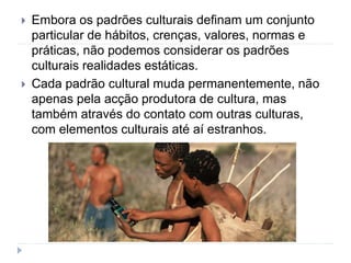  Embora os padrões culturais definam um conjunto
particular de hábitos, crenças, valores, normas e
práticas, não podemos considerar os padrões
culturais realidades estáticas.
 Cada padrão cultural muda permanentemente, não
apenas pela acção produtora de cultura, mas
também através do contato com outras culturas,
com elementos culturais até aí estranhos.
 