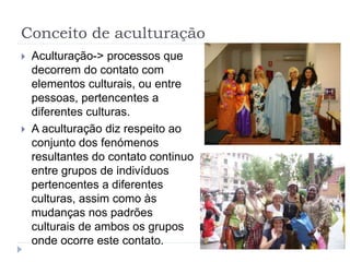 Conceito de aculturação
 Aculturação-> processos que
decorrem do contato com
elementos culturais, ou entre
pessoas, pertencentes a
diferentes culturas.
 A aculturação diz respeito ao
conjunto dos fenómenos
resultantes do contato continuo
entre grupos de indivíduos
pertencentes a diferentes
culturas, assim como às
mudanças nos padrões
culturais de ambos os grupos
onde ocorre este contato.
 
