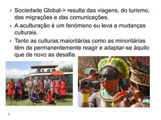  Sociedade Global-> resulta das viagens, do turismo,
das migrações e das comunicações.
 A aculturação é um fenómeno eu leva a mudanças
culturais.
 Tanto as culturas maioritárias como as minoritárias
têm de permanentemente reagir e adaptar-se àquilo
que de novo as desafia.
 