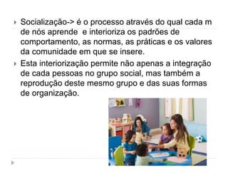  Socialização-> é o processo através do qual cada m
de nós aprende e interioriza os padrões de
comportamento, as normas, as práticas e os valores
da comunidade em que se insere.
 Esta interiorização permite não apenas a integração
de cada pessoas no grupo social, mas também a
reprodução deste mesmo grupo e das suas formas
de organização.
 