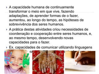  A capacidade humana de continuamente
transformar o meio em que vive, fazendo
adaptações, de aprender formas de o fazer,
aumentou, ao longo do tempo, as hipóteses de
sobrevivência dos seres humanos.
 A prática destas atividades criou necessidades de
coordenação e cooperação entre seres humanos, e,
ao mesmo tempo, desenvolvendo novas
capacidades para o fazer.
 Ex. capacidades de comunicar utilizando linguagens
complexas, escrita, pintura, ornamentação do corpo
 