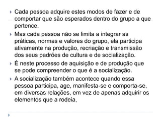  Cada pessoa adquire estes modos de fazer e de
comportar que são esperados dentro do grupo a que
pertence.
 Mas cada pessoa não se limita a integrar as
práticas, normas e valores do grupo, ela participa
ativamente na produção, recriação e transmissão
dos seus padrões de cultura e de socialização.
 É neste processo de aquisição e de produção que
se pode compreender o que é a socialização.
 A socialização também acontece quando essa
pessoa participa, age, manifesta-se e comporta-se,
em diversas relações, em vez de apenas adquirir os
elementos que a rodeia,
 