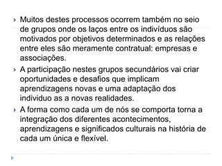  Muitos destes processos ocorrem também no seio
de grupos onde os laços entre os indivíduos são
motivados por objetivos determinados e as relações
entre eles são meramente contratual: empresas e
associações.
 A participação nestes grupos secundários vai criar
oportunidades e desafios que implicam
aprendizagens novas e uma adaptação dos
individuo as a novas realidades.
 A forma como cada um de nós se comporta torna a
integração dos diferentes acontecimentos,
aprendizagens e significados culturais na história de
cada um única e flexível.
 