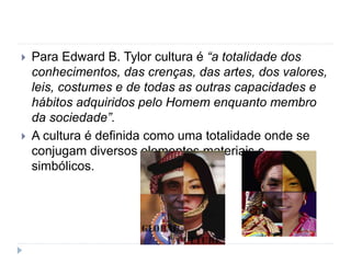  Para Edward B. Tylor cultura é “a totalidade dos
conhecimentos, das crenças, das artes, dos valores,
leis, costumes e de todas as outras capacidades e
hábitos adquiridos pelo Homem enquanto membro
da sociedade”.
 A cultura é definida como uma totalidade onde se
conjugam diversos elementos materiais e
simbólicos.
 