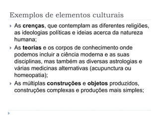 Exemplos de elementos culturais
 As crenças, que contemplam as diferentes religiões,
as ideologias políticas e ideias acerca da natureza
humana;
 As teorias e os corpos de conhecimento onde
podemos incluir a ciência moderna e as suas
disciplinas, mas também as diversas astrologias e
várias medicinas alternativas (acupunctura ou
homeopatia);
 As múltiplas construções e objetos produzidos,
construções complexas e produções mais simples;
 