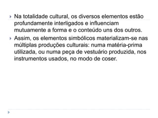  Na totalidade cultural, os diversos elementos estão
profundamente interligados e influenciam
mutuamente a forma e o conteúdo uns dos outros.
 Assim, os elementos simbólicos materializam-se nas
múltiplas produções culturais: numa matéria-prima
utilizada, ou numa peça de vestuário produzida, nos
instrumentos usados, no modo de coser.
 