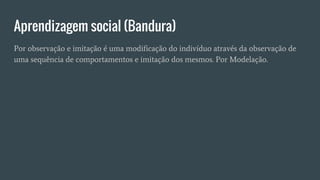 Aprendizagem social (Bandura)
Por observação e imitação é uma modificação do indivíduo através da observação de
uma sequência de comportamentos e imitação dos mesmos. Por Modelação.
 