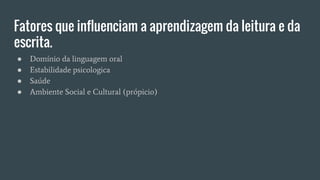 Fatores que influenciam a aprendizagem da leitura e da
escrita.
● Domínio da linguagem oral
● Estabilidade psicologica
● Saúde
● Ambiente Social e Cultural (própicio)
 
