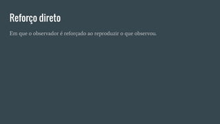 Reforço direto
Em que o observador é reforçado ao reproduzir o que observou.
 