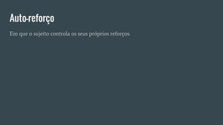Auto-reforço
Em que o sujeito controla os seus próprios reforços.
 