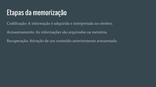 Etapas da memorização
Codificação: A informação é adquirida e interpretada no cérebro.
Armazenamento: As informações são arquivadas na memória.
Recuperação: Ativação de um conteúdo anteriormente armazenado.
 