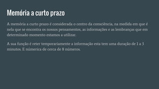 Memória a curto prazo
A memória a curto prazo é considerada o centro da consciência, na medida em que é
nela que se encontra os nossos pensamentos, as informações e as lembranças que em
determinado momento estamos a utilizar.
A sua função é reter temporariamente a informação esta tem uma duração de 1 a 3
minutos. E númerica de cerca de 8 números.
 