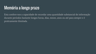 Memória a longo prazo
Esta confere-nos a capacidade de recordar uma quantidade substancial de informação
durante períodos bastante longos horas, dias, meses, anos ou até para sempre e é
praticamente ilimitada.
 