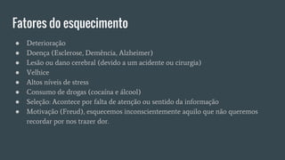 Fatores do esquecimento
● Deterioração
● Doença (Esclerose, Demência, Alzheimer)
● Lesão ou dano cerebral (devido a um acidente ou cirurgia)
● Velhice
● Altos níveis de stress
● Consumo de drogas (cocaína e álcool)
● Seleção: Acontece por falta de atenção ou sentido da informação
● Motivação (Freud), esquecemos inconscientemente aquilo que não queremos
recordar por nos trazer dor.
 