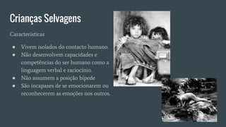 Crianças Selvagens
Características
● Vivem isolados do contacto humano.
● Não desenvolvem capacidades e
competências do ser humano como a
linguagem verbal e raciocínio.
● Não assumem a posição bípede
● São incapazes de se emocionarem ou
reconhecerem as emoções nos outros.
 
