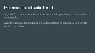 Esquecimento motivado (Freud)
Segundo Freud esquecemos inconscientemente aquilo que não queremos recordar por
nos trazer dor.
As experiências são reprimidas ou recalcadas (afastadas da consciência), para evitar
angústia e ansiedade.
 