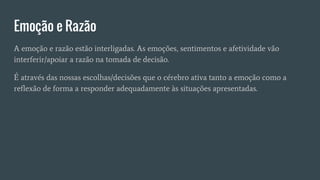 Emoção e Razão
A emoção e razão estão interligadas. As emoções, sentimentos e afetividade vão
interferir/apoiar a razão na tomada de decisão.
É através das nossas escolhas/decisões que o cérebro ativa tanto a emoção como a
reflexão de forma a responder adequadamente às situações apresentadas.
 
