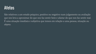 Afetos
São relativos a um estado psiquico, positivo ou negativo num julgamento ou avaliação
que nos leva a aproximar do que nos faz sentir bem e afastar do que nos faz sentir mal.
É uma situação imediata e subjetiva que temos em relação a uma pessoa, situação ou
objeto.
 