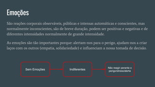 Emoções
São reações corporais observáveis, públicas e intensas automáticas e conscientes, mas
normalmente inconscientes, são de breve duração, podem ser positivas e negativas e de
diferentes intensidades normalmente de grande intensidade.
As emoções são tão importantes porque: alertam-nos para o perigo, ajudam-nos a criar
laços com os outros (empatia, solidariedade) e influenciam a nossa tomada de decisão.
Sem Emoções Indiferentes
Não reagir perante o
perigo/stress/alerta
 