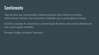 Sentimento
Tipo de afeto que corresponde a estados psíquicos mais íntimos e privados,
relativamente estáveis e de intensidade moderada, que se prolongam no tempo.
Envolve a tomada de consciência e interiorização da forma como somos afetados por
esta ou por aquela realidade.
Exemplo: fadiga, excitação, harmonia.
 