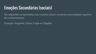 Emoções Secundárias (sociais)
São adquiridas ou aprendidas num contexto social e envolvem uma avaliação cognitiva
dos acontecimentos.
Exemplo: Vergonha, Ciúme, Culpa ou Orgulho.
 
