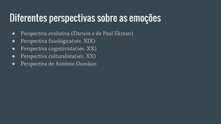 Diferentes perspectivas sobre as emoções
● Perspectiva evolutiva (Darwin e de Paul Ekman)
● Perspectiva fisiológica(séc. XIX)
● Perspectiva cognitivista(séc. XX)
● Perspectiva culturalista(séc. XX)
● Perspectiva de António Damásio
 