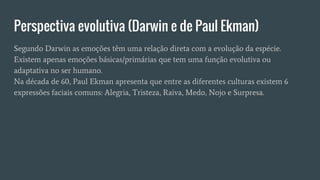 Perspectiva evolutiva (Darwin e de Paul Ekman)
Segundo Darwin as emoções têm uma relação direta com a evolução da espécie.
Existem apenas emoções básicas/primárias que tem uma função evolutiva ou
adaptativa no ser humano.
Na década de 60, Paul Ekman apresenta que entre as diferentes culturas existem 6
expressões faciais comuns: Alegria, Tristeza, Raiva, Medo, Nojo e Surpresa.
 