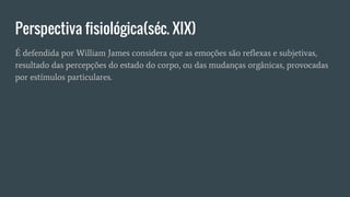 Perspectiva fisiológica(séc. XIX)
É defendida por William James considera que as emoções são reflexas e subjetivas,
resultado das percepções do estado do corpo, ou das mudanças orgânicas, provocadas
por estímulos particulares.
 