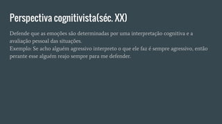 Perspectiva cognitivista(séc. XX)
Defende que as emoções são determinadas por uma interpretação cognitiva e a
avaliação pessoal das situações.
Exemplo: Se acho alguém agressivo interpreto o que ele faz é sempre agressivo, então
perante esse alguém reajo sempre para me defender.
 