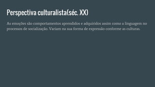 Perspectiva culturalista(séc. XX)
As emoções são comportamentos aprendidos e adquiridos assim como a linguagem no
processos de socialização. Variam na sua forma de expressão conforme as culturas.
 
