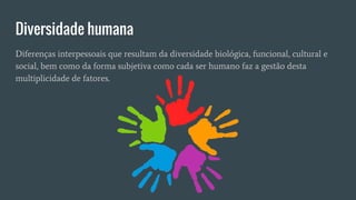 Diversidade humana
Diferenças interpessoais que resultam da diversidade biológica, funcional, cultural e
social, bem como da forma subjetiva como cada ser humano faz a gestão desta
multiplicidade de fatores.
 