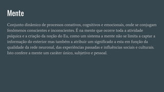 Mente
Conjunto dinâmico de processos conativos, cognitivos e emocionais, onde se conjugam
fenômenos conscientes e inconscientes. É na mente que ocorre toda a atividade
psíquica e a criação da noção do Eu, como um sistema a mente não se limita a captar a
informação do exterior mas também a atribuir um significado a esta em função da
qualidade da rede neuronal, das experiências passadas e influências sociais e culturais.
Isto confere a mente um caráter único, subjetivo e pessoal.
 