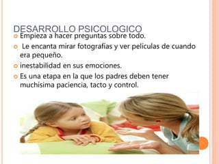 DESARROLLO PSICOLOGICO
 Empieza a hacer preguntas sobre todo.
 Le encanta mirar fotografías y ver películas de cuando
era pequeño.
 inestabilidad en sus emociones.
 Es una etapa en la que los padres deben tener
muchísima paciencia, tacto y control.
 