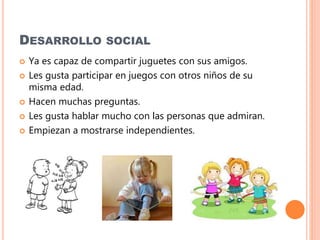 DESARROLLO SOCIAL
 Ya es capaz de compartir juguetes con sus amigos.
 Les gusta participar en juegos con otros niños de su
misma edad.
 Hacen muchas preguntas.
 Les gusta hablar mucho con las personas que admiran.
 Empiezan a mostrarse independientes.
 