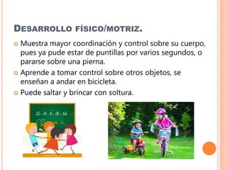 DESARROLLO FÍSICO/MOTRIZ.
 Muestra mayor coordinación y control sobre su cuerpo,
pues ya pude estar de puntillas por varios segundos, o
pararse sobre una pierna.
 Aprende a tomar control sobre otros objetos, se
enseñan a andar en bicicleta.
 Puede saltar y brincar con soltura.
 