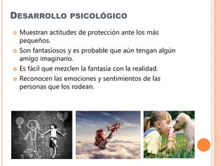 DESARROLLO PSICOLÓGICO
 Muestran actitudes de protección ante los más
pequeños.
 Son fantasiosos y es probable que aún tengan algún
amigo imaginario.
 Es fácil que mezclen la fantasía con la realidad.
 Reconocen las emociones y sentimientos de las
personas que los rodean.
 