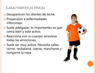 CARACTERÍSTICAS FÍSICAS
 Desaparecen los dientes de leche.
 Propensión a enfermedades
infecciosas.
 Suele adelgazar; lo importantes es que
coma bien y esté activo.
 Reacciona con su cuerpo: atraviesa
todas las emociones.
 Suele ser muy activo. Necesita saltar,
correr, resbalarse, caerse, mancharse y
romperse la ropa.
 