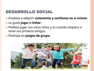 DESARROLLO SOCIAL
 Empieza a adquirir autonomía y confianza en sí mismo.
 Le gusta jugar a imitar .
 Prefiere jugar con otros niños y es cuando empieza a
tener sus primeros amigos.
 Participa en juegos de grupo.
 