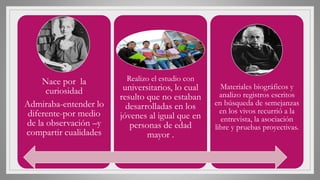 Nace por la
curiosidad
Admiraba-entender lo
diferente-por medio
de la observación –y
compartir cualidades
Realizo el estudio con
universitarios, lo cual
resulto que no estaban
desarrolladas en los
jóvenes al igual que en
personas de edad
mayor .
Materiales biográficos y
analizo registros escritos
en búsqueda de semejanzas
en los vivos recurrió a la
entrevista, la asociación
libre y pruebas proyectivas.
 