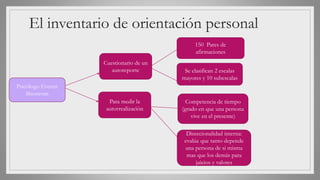 El inventario de orientación personal
Psicólogo Everett
Shostrom
Cuestionario de un
autoreporte
Para medir la
autorrealización
150 Pares de
afirmaciones
Se clasifican 2 escalas
mayores y 10 subescalas
Competencia de tiempo
(grado en que una persona
vive en el presente)
Direccionalidad interna:
evalúa que tanto depende
una persona de si misma
mas que los demás para
juicios y valores
 