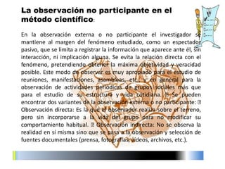 En la observación externa o no participante el investigador se
mantiene al margen del fenómeno estudiado, como un espectador
pasivo, que se limita a registrar la información que aparece ante él, sin
interacción, ni implicación alguna. Se evita la relación directa con el
fenómeno, pretendiendo obtener la máxima objetividad y veracidad
posible. Este modo de observar es muy apropiado para el estudio de
reuniones, manifestaciones, asambleas, etc., y en general para la
observación de actividades periódicas de grupos sociales más que
para el estudio de su estructura y vida cotidiana. Se pueden
encontrar dos variantes de la observación externa o no participante:
Observación directa: Es la que el observador realiza sobre el terreno,
pero sin incorporarse a la vida del grupo para no modificar su
comportamiento habitual. Observación indirecta: No se observa la
realidad en sí misma sino que se pasa a la observación y selección de
fuentes documentales (prensa, fotografías, vídeos, archivos, etc.).
La observación no participante en el
método científico:
 