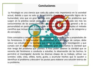 Conclusiones
La Psicología es una ciencia que cada día cobra más importancia en la sociedad
actual, debido a que no solo es consecuencia directa del desarrollo lógico de la
humanidad, sino que en gran medida está determinada por los problemas que
surgen en la práctica social, para cuya solución se requieren cada vez más los
conocimientos de las particularidades psíquicas del hombre en general y de su
personalidad en particular. Dentro de la Psicología Social se emplea el método
científico que incluye leyes, modelos e hipótesis y todo un sistema de categorías y
de conceptos.
Estos conceptos y categorías deben corresponder a las relaciones y propiedades de
los fenómenos. Para estudiar los fenómenos el investigador de campo, debe
ubicar sus estudios en la tipología que mejor se adapte a la investigación y que
cumpla con el propósito planteado. Cobrando gran importancia la claridad que
éste tenga del problema que plantea. Para poder obtener la claridad que se
necesita del fenómeno o conducta a estudiar, la observación de los hechos, le
permitirá al investigador durante las diversas etapas de su trabajo, utilizar sus
sentidos: oído, vista, olfato, tacto, gusto, y acumular hechos que le ayuden a
identificar el problema y descubrir las pautas para elaborar una solución teórica de
su problema.
 