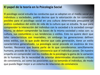El papel de la teoría en la Psicología Social
El psicólogo social estudia las conductas que se adoptan en el medio social por
individuos y sociedades, podría decirse que la valorización de los cometidos
posibles para el psicólogo social en una cultura determinada presupone un
análisis cuidadoso del estilo de vida de la cultura que se estudia. Ya que para
comprender la interacción del individuo con la sociedad o la sociedad consigo
misma, se deben comprender las bases de la misma sociedad y estas son: su
cultura, sus costumbres y sus tendencias o estilos. Esto no quiere decir que
tales características son invariables, sin embargo las generaciones definen
estos estilos, con lo que pude decirse que cada generación, tiene un estilo
característico generalizado. La psicología social procede en escénica de tres
fuentes. Reconoce que buena parte de lo que consideramos sencillamente
humano, procede de la misma convivencia que el individuo posee. De nuestro
empeño en comprender con los medios de la psicología la gama de la variación
de lo humano. De la necesidad de orientar determinadas situaciones críticas
de convivencia, así como las posiciones que va tomando el individuo, de modo
que pueda llegar mejor a un sistema de relaciones de convivencia
 