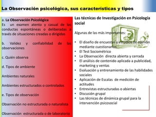 La Observación psicológica, sus características y tipos
a. La Observación Psicológica
Es un examen atento y casual de las
conductas espontáneas o deliberadas a
través de situaciones creadas o dirigidas
b. Validez y confiabilidad de las
observaciones
c. Quién observa
d. Tipos de ambiente
Ambientes naturales
Ambientes estructurados o controlados
e. Tipos de observación
Observación no estructurada o naturalista
Observación estructurada o de laboratorio
Las técnicas de Investigación en Psicología
social
Algunas de las más importantes:
• El diseño de encuestas y estudios de opinión
mediante cuestionarios.
• El Test Sociométrico
• La Observación directa abierta y cerrada
• El análisis de contenido aplicada a publicidad,
marketing y ventas
• Evaluación y entrenamiento de las habilidades
sociales
• Aplicación de Escalas de medición de
actitudes
• Entrevistas estructuradas o abiertas
• Discusión grupal
• Las técnicas de dinámica grupal para la
intervención psicosocial
 