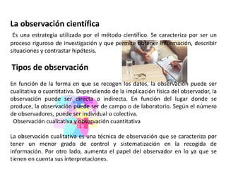 La observación científica
Es una estrategia utilizada por el método científico. Se caracteriza por ser un
proceso riguroso de investigación y que permite obtener información, describir
situaciones y contrastar hipótesis.
Tipos de observación
En función de la forma en que se recogen los datos, la observación puede ser
cualitativa o cuantitativa. Dependiendo de la implicación física del observador, la
observación puede ser directa o indirecta. En función del lugar donde se
produce, la observación puede ser de campo o de laboratorio. Según el número
de observadores, puede ser individual o colectiva.
Observación cualitativa y observación cuantitativa
La observación cualitativa es una técnica de observación que se caracteriza por
tener un menor grado de control y sistematización en la recogida de
información. Por otro lado, aumenta el papel del observador en lo ya que se
tienen en cuenta sus interpretaciones.
 