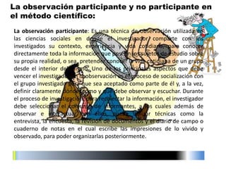 La observación participante: Es una técnica de observación utilizada en
las ciencias sociales en donde el investigador comparte con los
investigados su contexto, experiencia y vida cotidiana, para conocer
directamente toda la información que poseen los sujetos de estudio sobre
su propia realidad, o sea, pretender conocer la vida cotidiana de un grupo
desde el interior del mismo. Uno de los principales aspectos que debe
vencer el investigador en la observación es el proceso de socialización con
el grupo investigado para que sea aceptado como parte de él y, a la vez,
definir claramente dónde, cómo y qué debe observar y escuchar. Durante
el proceso de investigación, para recolectar la información, el investigador
debe seleccionar el conjunto de informantes, a los cuales además de
observar e interactuar con ellos, puede utilizar técnicas como la
entrevista, la encuesta, la revisión de documentos y el diario de campo o
cuaderno de notas en el cual escribe las impresiones de lo vivido y
observado, para poder organizarlas posteriormente.
La observación participante y no participante en
el método científico:
 