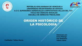 “
”
REPÚBLICA BOLIVARIANA DE VENEZUELA
UNIVERSIDAD BICENTENARIA DE ARAGUA
A.C E. SUPERIORES GERENCIALES CORPOTATIVOS VALLES DEL TUY
FACULTAD CIENCIAS SOCIALES
ESCUELA DE DERECHO/ PSICOLOGÍA
ORIGEN HISTÓRICO DE
LA PSICOLOGÍA
Facilitador: Yelitza Garcia
Elaborado por:
Irene Piñango
Ivan Riobueno
Valeria Jaime
 