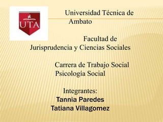 Universidad Técnica de
            Ambato

                  Facultad de
Jurisprudencia y Ciencias Sociales

        Carrera de Trabajo Social
        Psicología Social

           Integrantes:
         Tannia Paredes
       Tatiana Villagomez
 